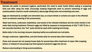 Treatment
• Educate the public in personal hygiene, particularly the need to wash hands before eating or preparing
food and after using the toilet. Encourage keeping fingernails short to prevent harboring of eggs and
autoinoculation (handto mouth reinfection); discourage biting nails and scratching anal area.
• Eggs are destroyed by sunlight and ultraviolet rays, so ensure blinds or curtains are open in the affected
room to enhance cleaning of the environment.
• Wash bed linens, underwear, bedclothes, and towels of the infected individual and the entire family in hot
water daily during treatment. Pinworm eggs are killed by exposure to temperatures of 131°F (55°C) for a
few seconds; therefore, the “hot” cycle should be used while washing and drying.
• Bathe daily in the morning; showers (standup baths) are preferred over tub baths.
• Change underwear, nightclothes, and bed sheets daily for several days after treatment.
• Clean and vacuum (do not sweep) house daily for several days after treatment of cases. Wet mopping
before or instead of vacuuming may limit spread of pinworm eggs into the air.
• Reduce overcrowding in living accommodations.
 