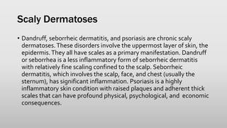 Scaly Dermatoses
• Dandruff, seborrheic dermatitis, and psoriasis are chronic scaly
dermatoses.These disorders involve the uppermost layer of skin, the
epidermis.They all have scales as a primary manifestation. Dandruff
or seborrhea is a less inflammatory form of seborrheic dermatitis
with relatively fine scaling confined to the scalp. Seborrheic
dermatitis, which involves the scalp, face, and chest (usually the
sternum), has significant inflammation. Psoriasis is a highly
inflammatory skin condition with raised plaques and adherent thick
scales that can have profound physical, psychological, and economic
consequences.
 