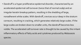 • Dandruff is a hyper proliferative epidermal disorder, characterized by an
accelerated epidermal cell turnover (twice that of normal scalp) and an
irregular keratin breakup pattern, resulting in the shedding of large,
nonadherent white scales. With dandruff, crevices occur deep in the stratum
corneum, resulting in cracking, which generates relatively large scales. If the
large scales are broken down to smaller units, the dandruff becomes less
visible.The accelerated cell turnover rate is thought to be caused by the irritant
inflammatory effects of fatty acids and cytokines produced by Malassezia
species.
 