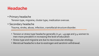Headache
• Primary headache
Tension type, migraine, cluster type, medication overuse.
• Secondary headache
Trauma, stroke, abuse, infection, craniofacial structure disorder.
• Tension or stress type headache generally in 40 – 49 age and 5:4 women to
men more prevalent in increasing the level of education
• Stress type and migraine are due to neurovascular etiology.
• Menstrual headache is due to eostrogen and sarotinin withdrawal.
 