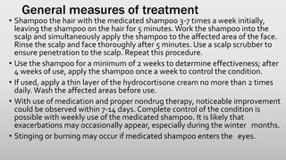General measures of treatment
• Shampoo the hair with the medicated shampoo 3-7 times a week initially,
leaving the shampoo on the hair for 5 minutes. Work the shampoo into the
scalp and simultaneously apply the shampoo to the affected area of the face.
Rinse the scalp and face thoroughly after 5 minutes. Use a scalp scrubber to
ensure penetration to the scalp. Repeat this procedure.
• Use the shampoo for a minimum of 2 weeks to determine effectiveness; after
4 weeks of use, apply the shampoo once a week to control the condition.
• If used, apply a thin layer of the hydrocortisone cream no more than 2 times
daily.Wash the affected areas before use.
• With use of medication and proper nondrug therapy, noticeable improvement
could be observed within 7-14 days. Complete control of the condition is
possible with weekly use of the medicated shampoo. It is likely that
exacerbations may occasionally appear, especially during the winter months.
• Stinging or burning may occur if medicated shampoo enters the eyes.
 