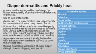 Diaper dermatitis and Prickly heat
• preventive therapy would be to change the
diaper immediately after the individual defecates
or urinates.
• Use of skin protectants.
• diaper rash.These medications are inappropriate
for use on infant skin and may cause harm.
• Powders for children or infants should be gently
poured into the hands and then rubbed onto the
skin, using a sufficient amount to cover the
affected area. Do not vigorously shake powders
near infants. Avoid infant inhalation of powders.
• Apply cream or ointment liberally, by hand or
with a disposable or washable spatula, to cover
the affected area.
• If using mineral oil, wash it off at every diaper
change to avoid clogging skin pores.
Protective Agents
Allantoin
Calamine
Cocoa butter
Cod liver oil (in combination)
Colloidal oatmeal
Dimethicone
Glycerin
Hard fat
Kaolin
Lanolin
Mineral oil
Petrolatum
Topical cornstarch
White petrolatum
 