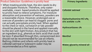 Product Selection Guidelines in prickly heat
• When treating prickly heat, the skin needs to dry
and dissipate moisture.Therefore, only water-
washable, cream based products should be applied
to prickly heat to relieve symptoms. For moisture
absorption and prevention of wetness, powders are
a reasonable choice. However, prolonged use or
overuse of powders can lead to clogged pores and
can actually precipitate prickly heat.When applied
to the chest or neck, cornstarch or talc powder
should be placed in the hand and applied manually
to the skin with light friction. Any product that has
an ingredient (e.g., phenols or boric acid) that could
be toxic if absorbed through thin, compromised skin
should not be recommended for use on infants.
Bathing children and infants with prickly heat in
colloidal oatmeal or lukewarm water may be
recommended as a first option.
Primary Ingredients
Colloidal oatmeal
Diphenhydramine HCl 2%;
zinc acetate 0.1%
Hydrocortisone 1%
Menthol
Water; glycerin; mineral oil
 