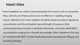 Insect bites
• Insect repellents are useful in preventing bites from insects such as mosquitoes,
fleas, and ticks, but these products are not effective in repelling stinging
insects. Selection of an insect repellent should be based on product ingredients,
concentration, and the anticipated type and length of exposure. Most
commercial products contain n,ndiethylm toluamide, commonly called DEET;
concentrations ranging from 7%100% are available. Other ingredients that may
be combined with DEET include ethylbutylacetylaminopropionate (IR3535) and
dimethyl phthalate
 