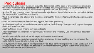 Pediculosis• Treatment of other family members should be determined on the basis of presence of lice or nits and
the family members’ level of contact with the infested individual; unnecessary treatment should be
avoided.Application steps for a pyrethrin shampoo include the following:
• Apply sufficient quantity to wet the dry hair and scalp. (Foams should also be applied to dry hair.) Allow
the treatment to remain for 10 minutes.
• Work the shampoo into a lather and then rinse thoroughly. (Remove foams with shampoo or soap and
water.)
• Use a nit comb to remove dead lice and eggs as described previously.
• Application steps for a permethrin cream rinse include the following: Shampoo with regular shampoo,
rinse, and towel dry hair.
• Apply sufficient cream rinse to wet hair and scalp.
• Allow the treatment to remain for 10 minutes; then rinse and towel dry. Use a nit comb as described
previously.
• Avoid contact of the pediculicide with eyes and mucous membranes.
• The pediculicide can cause temporary irritation, erythema, itching, swelling, and numbness of the
scalp; itching should be relieved in a few days.
• For pyrethrin products, repeat entire process in 7-10 days; permethrin products can be used again in 7-
10 days if lice or nits are detected. Because of treatment resistance, proper use of these products is
required and overuse must be avoided.
 