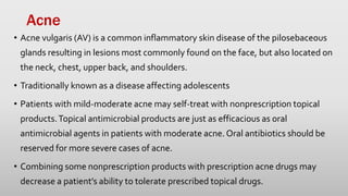 Acne
• Acne vulgaris (AV) is a common inflammatory skin disease of the pilosebaceous
glands resulting in lesions most commonly found on the face, but also located on
the neck, chest, upper back, and shoulders.
• Traditionally known as a disease affecting adolescents
• Patients with mild-moderate acne may self-treat with nonprescription topical
products.Topical antimicrobial products are just as efficacious as oral
antimicrobial agents in patients with moderate acne. Oral antibiotics should be
reserved for more severe cases of acne.
• Combining some nonprescription products with prescription acne drugs may
decrease a patient’s ability to tolerate prescribed topical drugs.
 