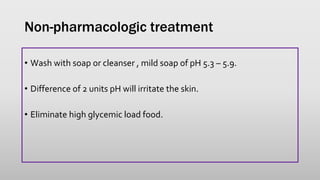 Non-pharmacologic treatment
• Wash with soap or cleanser , mild soap of pH 5.3 – 5.9.
• Difference of 2 units pH will irritate the skin.
• Eliminate high glycemic load food.
 