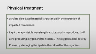Physical treatment
• acrylate glue-based material strips can aid in the extraction of
impacted comedones.
• Light therapy; visible wavelengths excite porphyrin produced by P.
acne producing oxygen and free radical.The oxygen radical destroy
P. acne by damaging the lipids in the cell wall of the organism.
 
