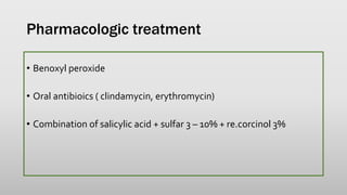 Pharmacologic treatment
• Benoxyl peroxide
• Oral antibioics ( clindamycin, erythromycin)
• Combination of salicylic acid + sulfar 3 – 10% + re.corcinol 3%
 