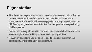 Pigmentation
• The first step in preventing and treating photoaged skin is for the
patient to commit to daily sun protection. Broad spectrum
sunscreens (UVA and UVB coverage) with a sun protection factor
(SPF) of 15 or greater can minimize further photodamage during
UVR exposure.
• Proper cleansing of the skin removes bacteria, dirt, desquamated
keratinocytes, cosmetics, sebum, and perspiration.
• However, excessive use of soap leads to xerosis, eczematous
dermatitis, and other skin conditions.34
 