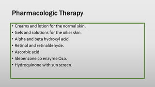 Pharmacologic Therapy
• Creams and lotion for the normal skin.
• Gels and solutions for the oilier skin.
• Alpha and beta hydroxyl acid
• Retinol and retinaldehyde.
• Ascorbic acid
• Idebenzone co enzyme Q10.
• Hydroquinone with sun screen.
 