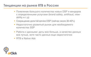 •	 Появление большого количества новых DSP и вендоров
с определенными услугами (brand safety, antifraud, view-
ability и.т.д)
•	 Сокращение доли full-service DSP (сейчас около 30-40%)
•	 Недостаточно развитый рынок для необходимого
количества SSP	
•	 Работа с данными: даты все больше, а качество данных
все лучше, хотя часто данных еще недостаточно
•	 RTB в Native Ads	
Тенденции на рынке RTB в России
 