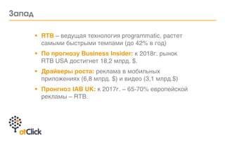 • RTB – ведущая технология programmatic, растет
самыми быстрыми темпами (до 42% в год)
• По прогнозу Business Insider: к 2018г. рынок
RTB USA достигнет 18,2 млрд. $.
• Драйверы роста: реклама в мобильных
приложениях (6,8 млрд. $) и видео (3,1 млрд.$)
• Пронгноз IAB UK: к 2017г. – 65-70% европейской
рекламы – RTB.
Çàïàä
 