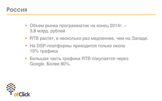 •		 Объем рынка программатик на конец 2014г. –	
3,8 млрд. рублей
•		 RTB растет, в несколько раз медленнее, чем на Западе.
•		 На DSP-платформы приходится только около	
10% трафика
•			 Большая часть трафика RTB покупается через
Google. Более 80%.
Россия
 