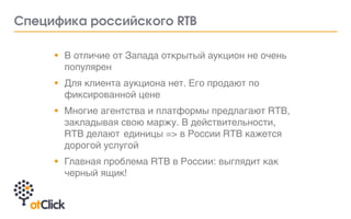 • В отличие от Запада открытый аукцион не очень
популярен
• Для клиента аукциона нет. Его продают по
фиксированной цене
• Многие агентства и платформы предлагают RTB,
закладывая свою маржу. В действительности,
RTB делают единицы => в России RTB кажется
дорогой услугой
• Главная проблема RTB в России: выглядит как
черный ящик!
Ñïåöèôèêà ðîññèéñêîãî RTB
 