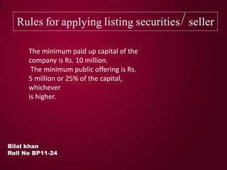 Rules for applying listing securities/ seller
Bilal khan
Roll No BP11-24
The minimum paid up capital of the
company is Rs. 10 million.
The minimum public offering is Rs.
5 million or 25% of the capital,
whichever
is higher.
 