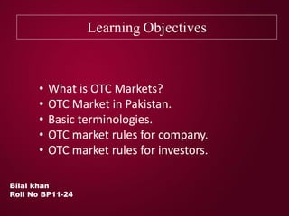 Learning Objectives
Bilal khan
Roll No BP11-24
• What is OTC Markets?
• OTC Market in Pakistan.
• Basic terminologies.
• OTC market rules for company.
• OTC market rules for investors.
 