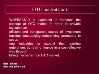 OTC market cont.
Bilal khan
Roll No BP11-24
WHEREAS it is expedient to introduce the
concept of OTC market in order to provide
investors an
efficient and transparent source of investment
besides encouraging enterprising promoters to
set up
new industries or expand their existing
enterprises by raising finance in a cost-effective
way through
listing mechanism on OTC market.
 