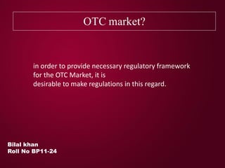 OTC market?
Bilal khan
Roll No BP11-24
in order to provide necessary regulatory framework
for the OTC Market, it is
desirable to make regulations in this regard.
 