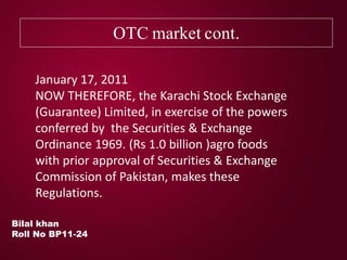 OTC market cont.
Bilal khan
Roll No BP11-24
January 17, 2011
NOW THEREFORE, the Karachi Stock Exchange
(Guarantee) Limited, in exercise of the powers
conferred by the Securities & Exchange
Ordinance 1969. (Rs 1.0 billion )agro foods
with prior approval of Securities & Exchange
Commission of Pakistan, makes these
Regulations.
 