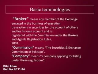Basic terminologies
Bilal khan
Roll No BP11-24
“Broker” means any member of the Exchange
engaged in the business of executing
transactions in securities for the account of others
and for his own account and is
registered with the Commission under the Brokers
and Agents Registration Rules,
2001.
“Commission” means “The Securities & Exchange
Commission of Pakistan”.
“Company” means “a company applying for listing
under these regulations”.
 