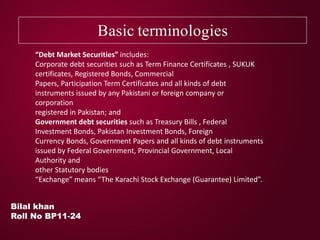 Basic terminologies
Bilal khan
Roll No BP11-24
“Debt Market Securities” includes:
Corporate debt securities such as Term Finance Certificates , SUKUK
certificates, Registered Bonds, Commercial
Papers, Participation Term Certificates and all kinds of debt
instruments issued by any Pakistani or foreign company or
corporation
registered in Pakistan; and
Government debt securities such as Treasury Bills , Federal
Investment Bonds, Pakistan Investment Bonds, Foreign
Currency Bonds, Government Papers and all kinds of debt instruments
issued by Federal Government, Provincial Government, Local
Authority and
other Statutory bodies
“Exchange” means “The Karachi Stock Exchange (Guarantee) Limited”.
 