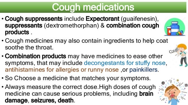 Cough medications
• Cough suppressents include Expectorant (guaifenesin),
suppressants (dextromethorphan) & combination cough
products .
• Cough medicines may also contain ingredients to help coat
soothe the throat.
• Combination products may have medicines to ease other
symptoms, that may include decongestants for stuffy nose,
antihistamines for allergies or runny nose ,or painkillers.
• So Choose a medicine that matches your symptoms.
• Always measure the correct dose.High doses of cough
medicine can cause serious problems, including brain
damage, seizures, death.
 