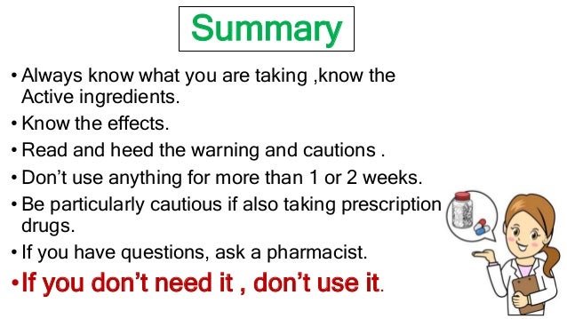 Summary
• Always know what you are taking ,know the
Active ingredients.
• Know the effects.
• Read and heed the warning and cautions .
• Don’t use anything for more than 1 or 2 weeks.
• Be particularly cautious if also taking prescription
drugs.
• If you have questions, ask a pharmacist.
•If you don’t need it , don’t use it.
 