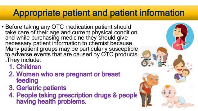 Appropriate patient and patient information
• Before taking any OTC medication patient should
take care of their age and current physical condition
and while purchasing medicine they should give
necessary patient information to chemist because
Many patient groups may be particularly susceptible
to adverse events that are caused by OTC products
.They include:
1. Children
2. Women who are pregnant or breast
feeding
3. Geriatric patients
4. People taking prescription drugs & people
having health problems.
 
