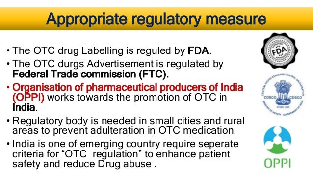Appropriate regulatory measure
• The OTC drug Labelling is reguled by FDA.
• The OTC durgs Advertisement is regulated by
Federal Trade commission (FTC).
• Organisation of pharmaceutical producers of India
(OPPI) works towards the promotion of OTC in
India.
• Regulatory body is needed in small cities and rural
areas to prevent adulteration in OTC medication.
• India is one of emerging country require seperate
criteria for “OTC regulation” to enhance patient
safety and reduce Drug abuse .
 