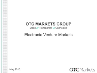 OTC MARKETS GROUP
Open /// Transparent /// Connected
Electronic Venture Markets
May 2015
 