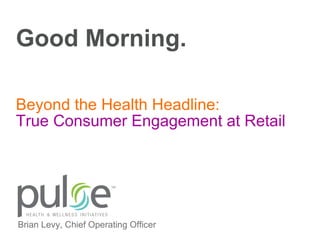 Good Morning. True Consumer Engagement at Retail Beyond the Health Headline: Brian Levy, Chief Operating Officer 