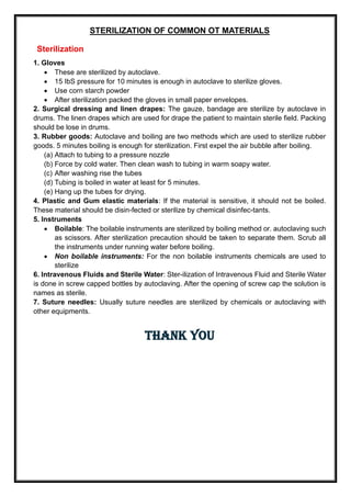 STERILIZATION OF COMMON OT MATERIALS
Sterilization
1. Gloves
• These are sterilized by autoclave.
• 15 IbS pressure for 10 minutes is enough in autoclave to sterilize gloves.
• Use corn starch powder
• After sterilization packed the gloves in small paper envelopes.
2. Surgical dressing and linen drapes: The gauze, bandage are sterilize by autoclave in
drums. The linen drapes which are used for drape the patient to maintain sterile field. Packing
should be lose in drums.
3. Rubber goods: Autoclave and boiling are two methods which are used to sterilize rubber
goods. 5 minutes boiling is enough for sterilization. First expel the air bubble after boiling.
(a) Attach to tubing to a pressure nozzle
(b) Force by cold water. Then clean wash to tubing in warm soapy water.
(c) After washing rise the tubes
(d) Tubing is boiled in water at least for 5 minutes.
(e) Hang up the tubes for drying.
4. Plastic and Gum elastic materials: If the material is sensitive, it should not be boiled.
These material should be disin-fected or sterilize by chemical disinfec-tants.
5. Instruments
• Boilable: The boilable instruments are sterilized by boiling method or. autoclaving such
as scissors. After sterilization precaution should be taken to separate them. Scrub all
the instruments under running water before boiling.
• Non boilable instruments: For the non boilable instruments chemicals are used to
sterilize
6. Intravenous Fluids and Sterile Water: Ster-ilization of Intravenous Fluid and Sterile Water
is done in screw capped bottles by autoclaving. After the opening of screw cap the solution is
names as sterile.
7. Suture needles: Usually suture needles are sterilized by chemicals or autoclaving with
other equipments.
THANK YOU
 