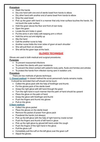 Procedure
• Wash the hands
• Dry one hand with one end of sterile towel from hands to elbow
• Dry other hand with another end of same towel from hands to elbow
• Drop the used towel
• Pick up the gown with hand in a manner that only inner surface touches the hands. Do
not touch the outer surface
• Hold the gown above the floor and front of own body
• Open the gown
• Locate the arm holes in gown
• Put the arms in arm holes with keeping arm s infront
• Hold the arms out and slightly up
• Slip the hand
• Call the another nurse to help
• Another nurse holds the inner sides of gown at each shoulder
• She will pull them on shoulder
• She will tie the gown tape at the back.
GLOVES TECHNIQUE
Gloves are used in both medical and surgical procedures:
Purposes
• To prevent nosocomial infections
• To protect the clients with poor resistance
• To prevent the direct contact with patient's body parts, fluids and fomites and articles
• To protect the hands from infection during care in isolation unit.
Procedure
There are two methods of gloves technique:
1. Closed method: In closed method the scrub personnel's hands remains inside.
It should be reminded that cuff should not be touch.
• Collect the glove pack with the help of forefinger and thumb
• Put the gloves pack of the sterile towel
• Grasp the right glove with left hand through the gown
• Turn the right hand in such manner that the palm of hand should be upward
• Place the glove on the palm of hand
• Grasp the glove with forefinger and thumb
• Push the fingers and thumb into gloves
• Pull on the glove.
2.Open method:
• Collect the glove packet
• Place the gloves on the sterile towel
• Remove the packet of power from glove pack
• Powdered the hands (not always)
• Pick up the left glove with the help of right hand by inside turned
• Push the fingers and thumb of left hand in glove
• Pick up the right glove by gloved left hand under the cough
• Push the fingers of the right hand in the glove
• Pull the glove cuff
• Completely pull the cuff on the left glove over the gown cuff
• Adjust the gloves.
 