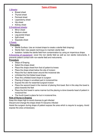Types of Drapes
1.Sheets:
• Breast sheet
• Thyroid sheet
• Perineal sheet
• Laparotomy sheet
• Hip sheet
• Kidney sheet
2.Combined sheets:
• Minor sheet
• Medium sheet
• Leg pocket drape
• Split sheet
• Separate sheet
3.Towel:
Principles:
• Sterile Surface: Use an incised drape to create a sterile field draping)
• Sterile field: Use aseptic technique to maintain sterile field
• Isolation: Isolate the sterile field from contamination by using an impervious drape.
4.Covering of equipment- cover the non sterile field as well as non sterile instruments. It
prevents patient contact with non-sterile field and instruments.
Procedure
• Steps of Draping
• Select the drape sheet
• Place this drape sheet from foot of patient to knees
• Place the drape sheet below the site of incision
• Place the four sterile tower around the incisional site
• Unfolded the first folded towel drape
• Pass this unfolded towel drape to surgeon
• Placing of drape in scrubbed part in incisional line
• Expose the skin for essential surgical incision
• Place the second towel in the manner of placing first towel. But in this step the towel is
place towards the feet
• Place the third towel in same manner but the placing is done towards head of patient in
incisional line
• The fourth towel is place far but in incisional line.
Role of Nurse in Draping
Keep the drape high to avoid chances to get infected
Discard and change the drape sheet if it became infected
Assist the surgeon during drape of patient expose the area which is require to surgery. Avoid
expose the area unnecessary
 