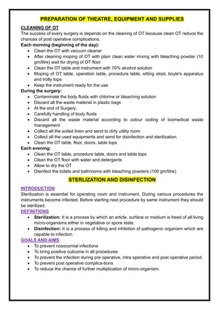 PREPARATION OF THEATRE, EQUIPMENT AND SUPPLIES
CLEANING OF OT
The success of every surgery is depends on the cleaning of OT because clean OT reduce the
chances of post operative complications.
Each morning (beginning of the day):
• Clean the OT with vacuum cleaner
• After cleaning moping of OT with plain clean water mixing with bleaching powder (10
gm/litre) wait for drying of OT floor
• Clean the OT table and instrument with 70% alcohol solution
• Moping of OT table, operation table, procedure table, sitting stool, boyle's apparatus
and trolly tops
• Keep the instrument ready for the use
During the surgery:
• Contaminate the body fluids with chlorine or bleaching solution
• Discard all the waste material in plastic bags
• At the end of Surgery:
• Carefully handling of body fluids
• Discard all the waste material according to colour coding of biomedical waste
management
• Collect all the soiled linen and send to dirty utility room
• Collect all the used equipments and send for disinfection and sterilization.
• Clean the OT table, floor, doors, table tops
Each evening:
• Clean the OT table, procedure table, doors and table tops
• Clean the OT floor with water and detergents
• Allow to dry the OT
• Disinfect the toilets and bathrooms with bleaching powders (100 gm/litre)
STERLIZATION AND DISINFECTION
INTRODUCTION
Sterilization is essential for operating room and instrument. During various procedures the
instruments become infected. Before starting next procedure by same instrument they should
be sterilized.
DEFINITIONS
• Sterilization: It is a process by which an article, surface or medium is freed of all living
micro-organisms either in vegetative or spore state.
• Disinfection: It is a process of killing and inhibition of pathogenic organism which are
capable to infection.
GOALS AND AIMS
• To prevent nosocomial infections
• To bring positive outcome in all procedures
• To prevent the infection during pre operative, intra operative and post operative period.
• To prevent post operative complica-tions
• To reduce the chance of further multiplication of micro-organism.
 