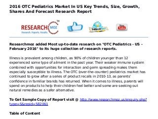 2016 OTC Pediatrics Market In US Key Trends, Size, Growth,
Shares And Forecast Research Report
Researchmoz added Most up-to-date research on "OTC Pediatrics - US -
February 2016" to its huge collection of research reports.
Illness is prevalent among children, as 90% of children younger than 12
experienced some type of ailment in the past year. Their weaker immune system
combined with opportunities for interaction and germ spreading makes them
especially susceptible to illness. The OTC (over-the-counter) pediatrics market has
continued to grow after a series of product recalls in 2010-13, as parents’
confidence in familiar brands has returned. When it comes to illness, parents will
spend on products to help their children feel better and some are seeking out
natural remedies as a safer alternative.
To Get Sample Copy of Report visit @ http://www.researchmoz.us/enquiry.php?
type=S&repid=582061
Table of Content
 
