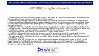 OTC PINK Listing Requirements
• If the company is subject to and current in their SEC Exchange Act reporting requirements, they will satisfy
the financial reporting requirements for Current Information;
• If the company is not SEC reporting it must post certain financial information on the OTC Markets website
including annual financial statements, including a balance sheet, income statement, statement of cash flows
and notes to financial statements, for the previous two fiscal years or from inception if the company is less
than two years old;
• Audits are not required, but if financial statements are audited, the auditor report must be posted as well;
• If the company’s financial statements are not audited, an annual Attorney Letter must be posted within 120
days of fiscal year end – no attorney letter is required if the financial statements are audited
• The company profile page on OTC Markets must be current and accurate;
• In addition to financial statements, the company must file annual and quarterly reports with narrative
information and CEO and CFO certifications using a fillable form available through OTC Markets;
• The quarterly report and financials must be posted within 45 days of quarter end and the annual within 90
days of fiscal year end
• A company must file a Form 8-K if SEC reporting or submit a news release within 4 days of any of the 8-k
triggering events (including for example, entry into a material agreement; the acquisition or disposition of
assets outside the ordinary course of business; the sale of unregistered securities; and changes in officers,
directors or control shareholders).
 