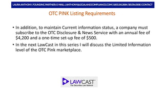 OTC PINK Listing Requirements
• In addition, to maintain Current information status, a company must
subscribe to the OTC Disclosure & News Service with an annual fee of
$4,200 and a one-time set-up fee of $500.
• In the next LawCast in this series I will discuss the Limited Information
level of the OTC Pink marketplace.
 