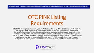 OTC PINK Listing
Requirements
OTC PINK Listing Requirements, Laura Anthony Attorney- The OTC Pink, which includes
the highest-risk, highly speculative securities, is further divided into three tiers:
Current Information, Limited Information and No Information, based on the level of
disclosure and public information made available by the company either through the
SEC or posted on OTC Markets through its alternative reporting standard. There are no
qualitative standards beyond disclosure for OTC Pink companies, which include
companies in all stages of development as well as shell and blank check entities…
 