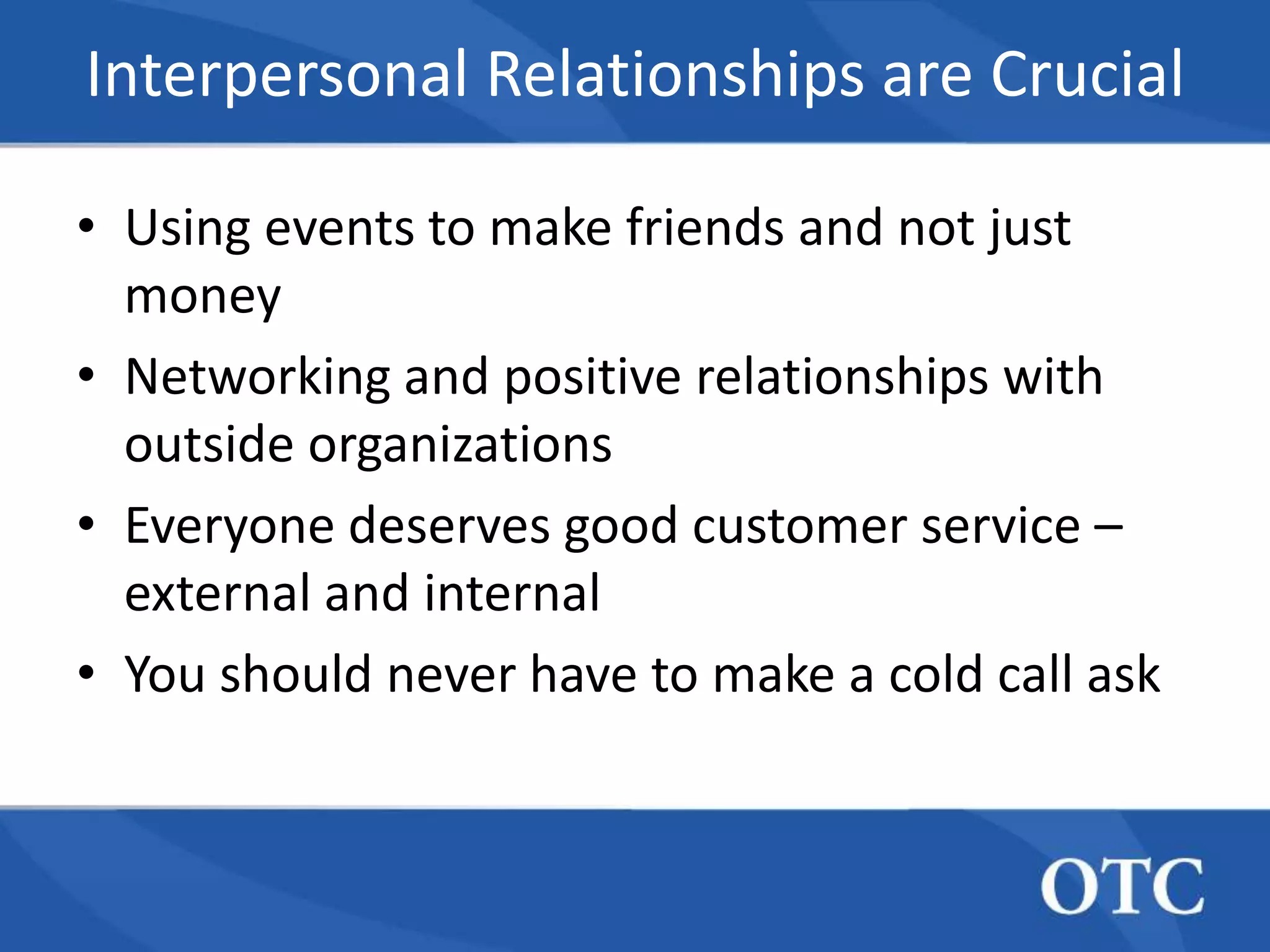 Interpersonal Relationships are Crucial

• Using events to make friends and not just
  money
• Networking and positive relationships with
  outside organizations
• Everyone deserves good customer service –
  external and internal
• You should never have to make a cold call ask
 