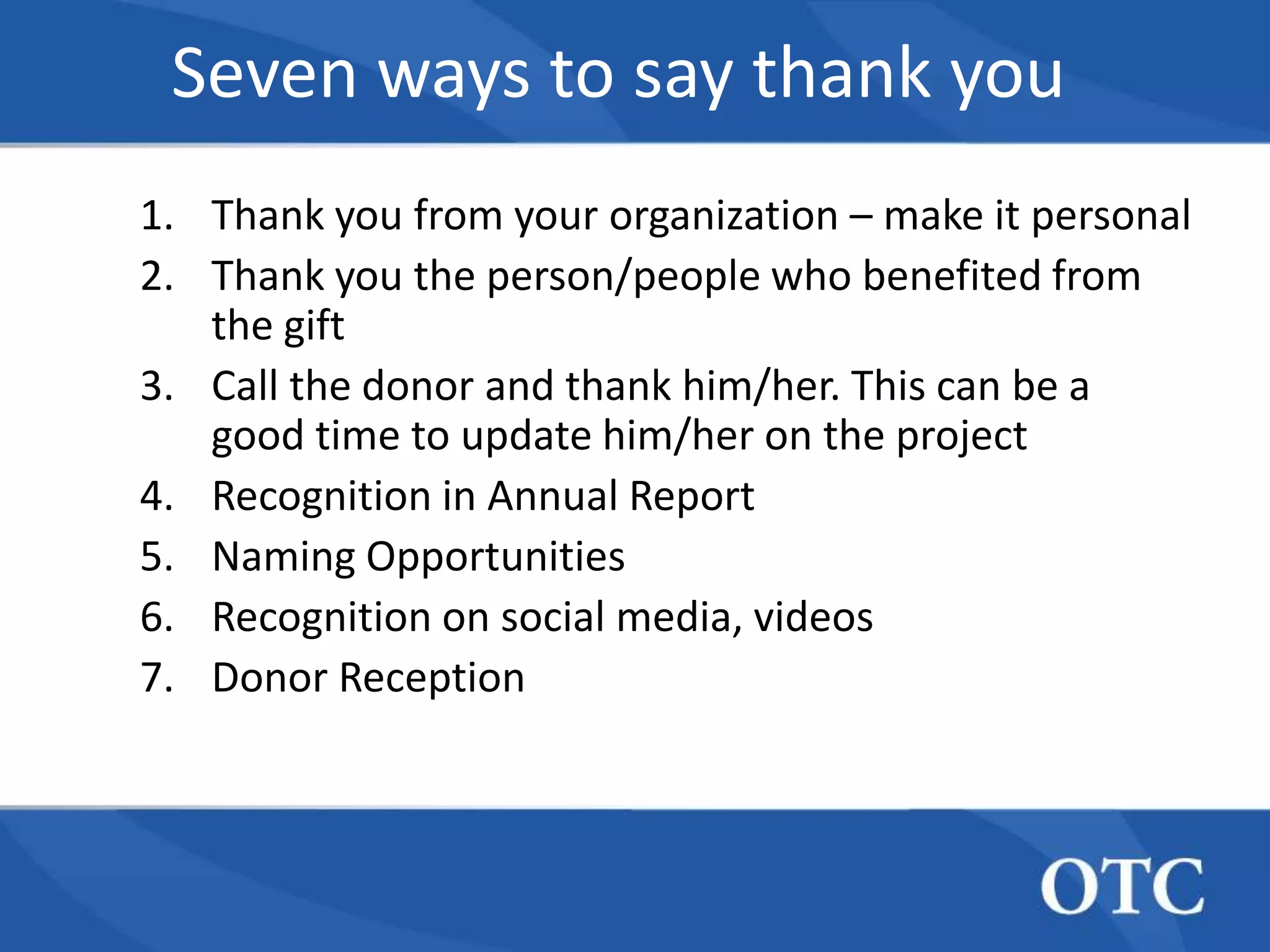Seven ways to say thank you
1. Thank you from your organization – make it personal
2. Thank you the person/people who benefited from
   the gift
3. Call the donor and thank him/her. This can be a
   good time to update him/her on the project
4. Recognition in Annual Report
5. Naming Opportunities
6. Recognition on social media, videos
7. Donor Reception
 