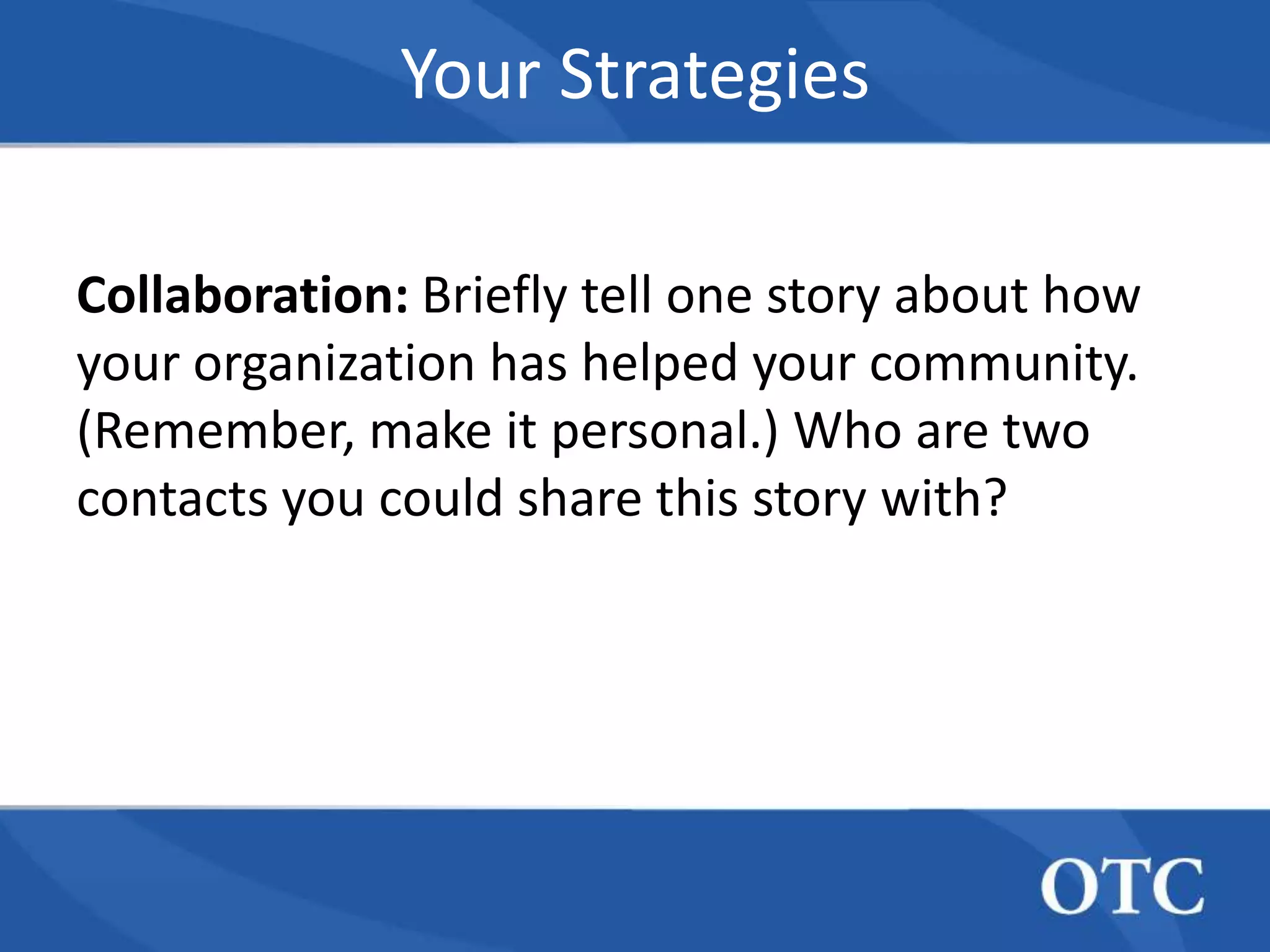 Your Strategies

Collaboration: Briefly tell one story about how
your organization has helped your community.
(Remember, make it personal.) Who are two
contacts you could share this story with?
 