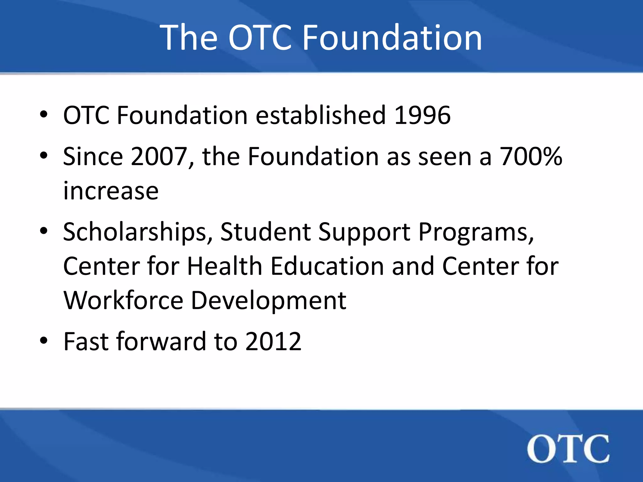 The OTC Foundation
• OTC Foundation established 1996
• Since 2007, the Foundation as seen a 700%
  increase
• Scholarships, Student Support Programs,
  Center for Health Education and Center for
  Workforce Development
• Fast forward to 2012
 