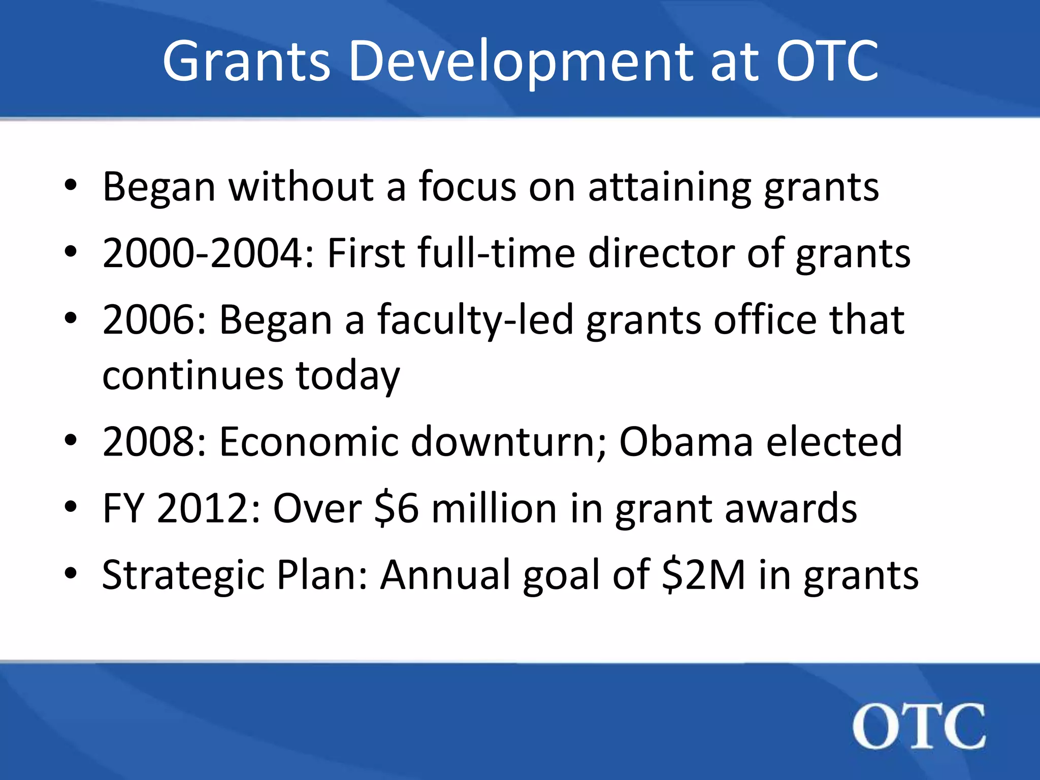Grants Development at OTC
• Began without a focus on attaining grants
• 2000-2004: First full-time director of grants
• 2006: Began a faculty-led grants office that
  continues today
• 2008: Economic downturn; Obama elected
• FY 2012: Over $6 million in grant awards
• Strategic Plan: Annual goal of $2M in grants
 