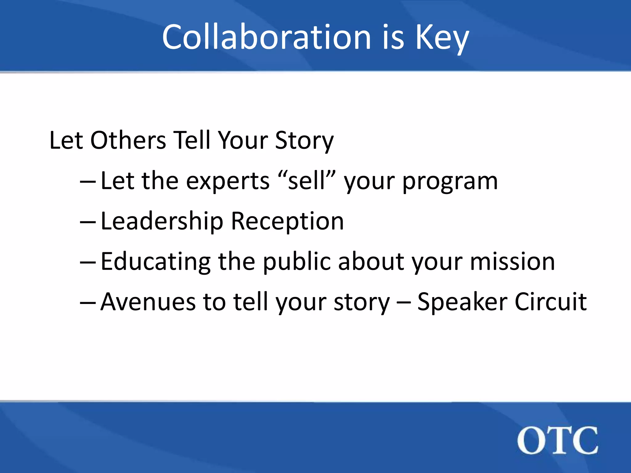 Collaboration is Key

Let Others Tell Your Story
   – Let the experts “sell” your program
   – Leadership Reception
   – Educating the public about your mission
   – Avenues to tell your story – Speaker Circuit
 