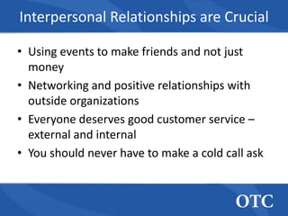 Interpersonal Relationships are Crucial

• Using events to make friends and not just
  money
• Networking and positive relationships with
  outside organizations
• Everyone deserves good customer service –
  external and internal
• You should never have to make a cold call ask
 