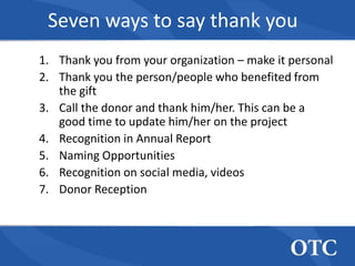 Seven ways to say thank you
1. Thank you from your organization – make it personal
2. Thank you the person/people who benefited from
   the gift
3. Call the donor and thank him/her. This can be a
   good time to update him/her on the project
4. Recognition in Annual Report
5. Naming Opportunities
6. Recognition on social media, videos
7. Donor Reception
 