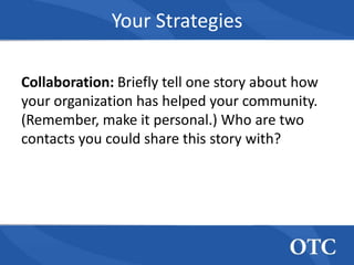 Your Strategies

Collaboration: Briefly tell one story about how
your organization has helped your community.
(Remember, make it personal.) Who are two
contacts you could share this story with?
 