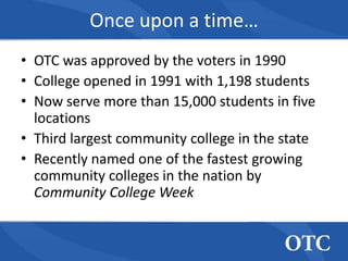 Once upon a time…
• OTC was approved by the voters in 1990
• College opened in 1991 with 1,198 students
• Now serve more than 15,000 students in five
  locations
• Third largest community college in the state
• Recently named one of the fastest growing
  community colleges in the nation by
  Community College Week
 